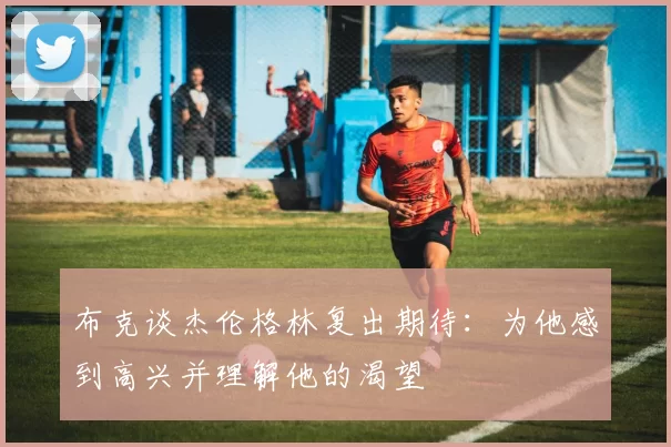 布克谈杰伦格林复出期待：为他感到高兴并理解他的渴望