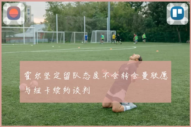 霍尔坚定留队态度不会转会曼联愿与纽卡续约谈判