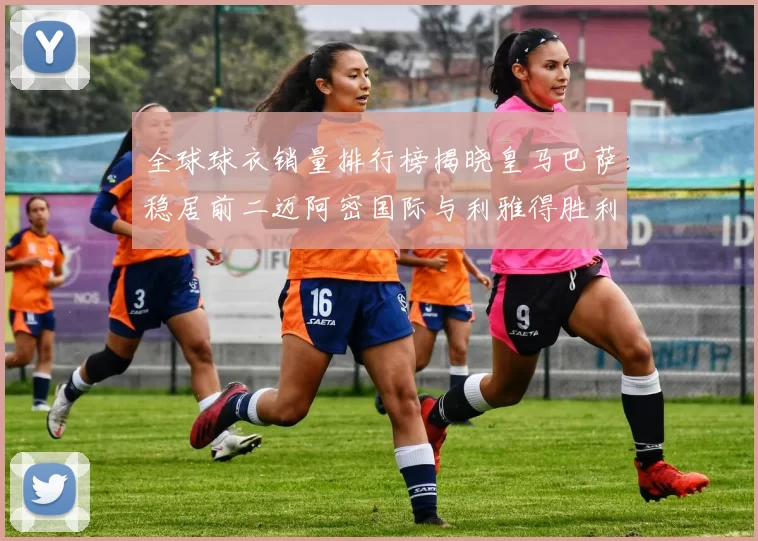 全球球衣销量排行榜揭晓皇马巴萨稳居前二迈阿密国际与利雅得胜利表现抢眼