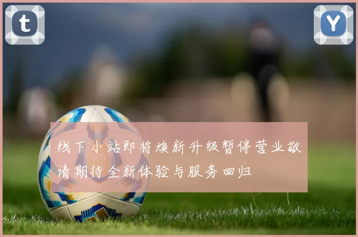 线下小站即将焕新升级暂停营业敬请期待全新体验与服务回归