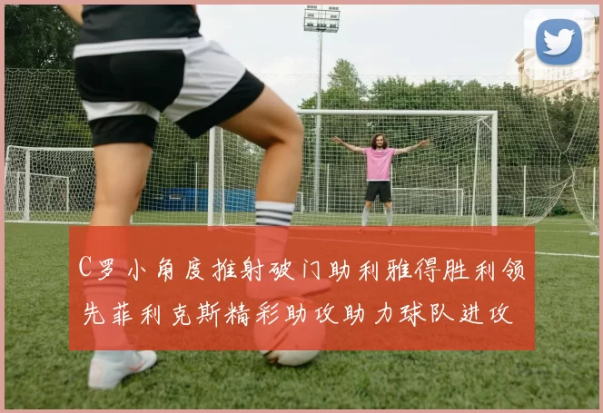 C罗小角度推射破门助利雅得胜利领先菲利克斯精彩助攻助力球队进攻