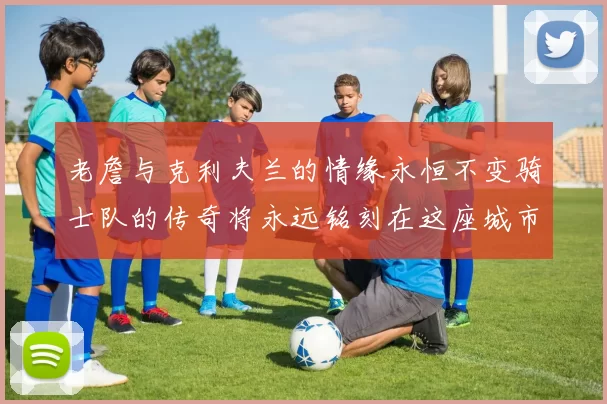 老詹与克利夫兰的情缘永恒不变骑士队的传奇将永远铭刻在这座城市
